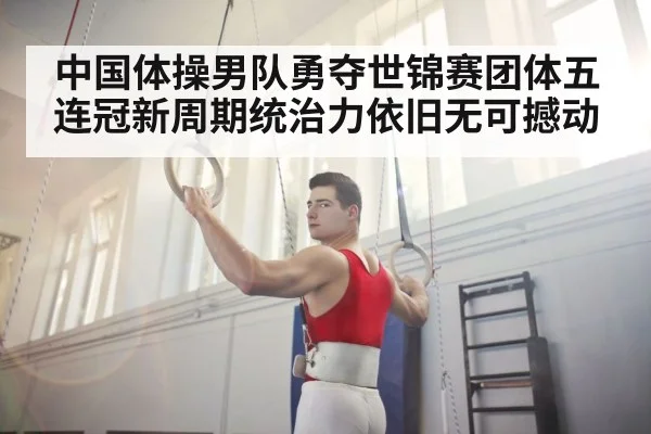 中国体操男队勇夺世锦赛团体五连冠新周期统治力依旧无可撼动