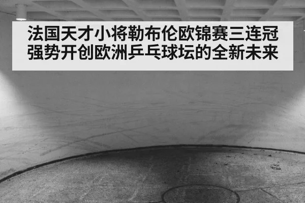 法国天才小将勒布伦欧锦赛三连冠强势开创欧洲乒乓球坛的全新未来