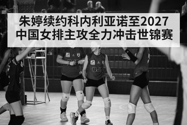 朱婷续约科内利亚诺至2027 中国女排主攻全力冲击世锦赛